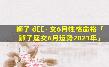 狮子 🕷 女6月性格命格「狮子座女6月运势2021年」